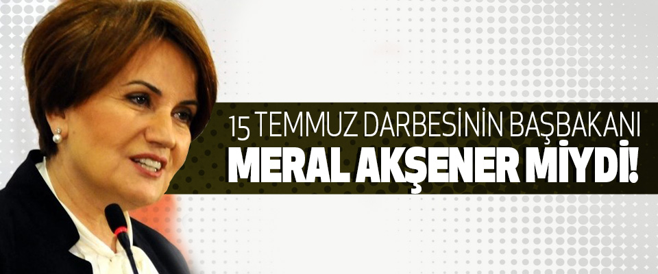 15 Temmuz Darbesinin Başbakanı Meral Akşener miydi!