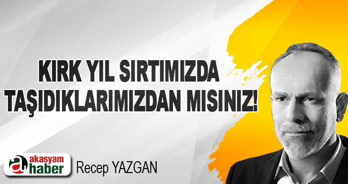 Kırk yıl sırtımızda taşıdıklarımızdan mısınız!