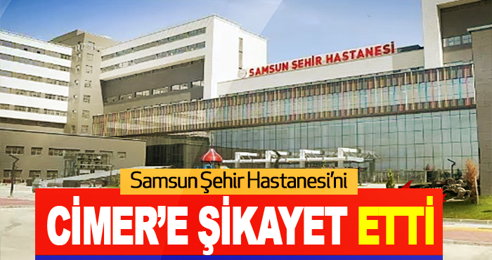 Samsun Şehir Hastanesi’ni CİMER’e Şikayet Etti