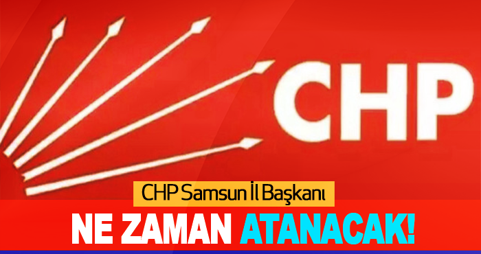 CHP Samsun İl Başkanı Ne Zaman Atanacak!