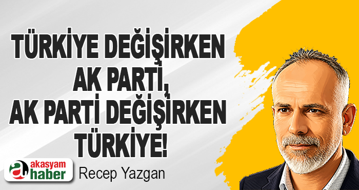 Türkiye değişirken AK Parti, AK Parti değişirken Türkiye!