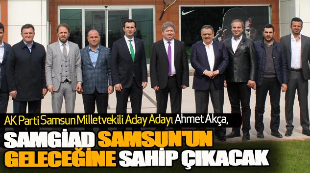 Ahmet Akça: Samgiad Samsun'un Geleceğine Sahip Çıkacak
