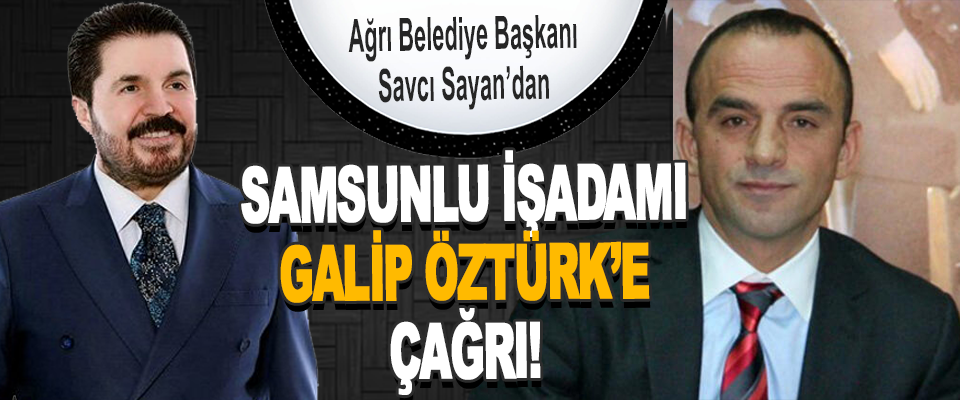 Ağrı Belediye Başkanı Savcı Sayan’dan Samsunlu İşadamı Galip Öztürk’e Çağrı!