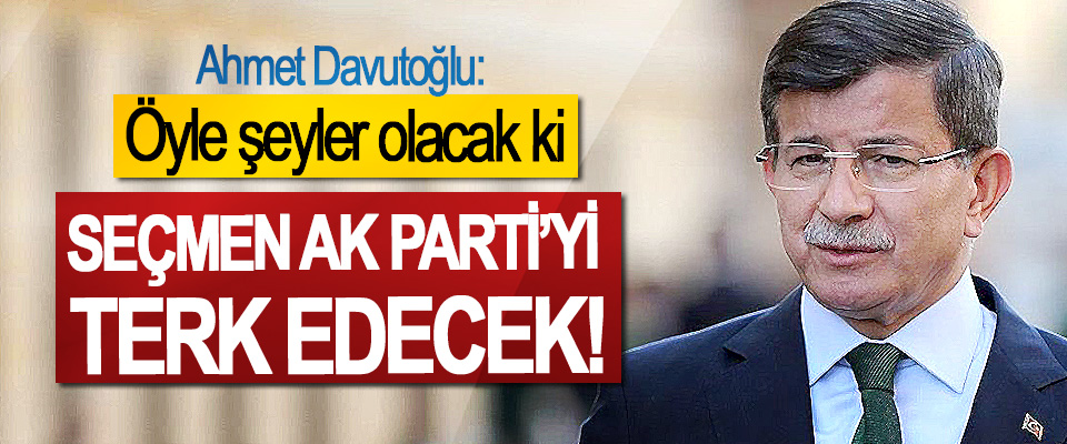 Ahmet Davutoğlu: Öyle şeyler olacak ki, Seçmen Ak Parti’yi Terk Edecek!