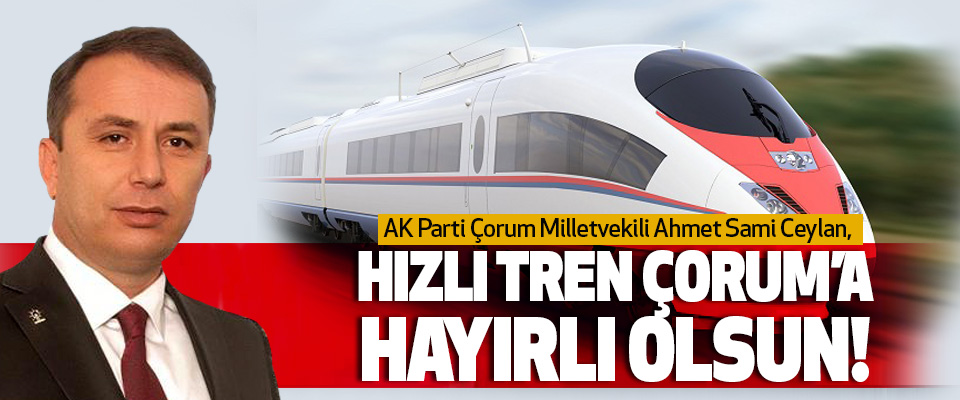 AK Parti Çorum Milletvekili Ahmet Sami Ceylan, Hızlı Tren Çorum’a Hayırlı Olsun!