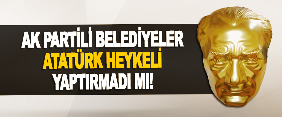 Ak Partili Belediyeler Atatürk Heykeli Yaptırmadı Mı!