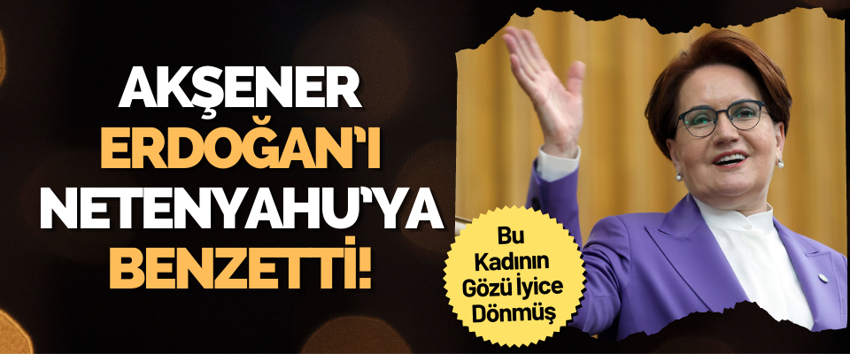 Akşener Erdoğan’ı Netenyahu’ya Benzetti!