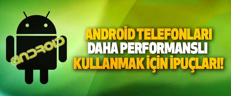 Android telefonları daha performanslı kullanmak için ipuçları!