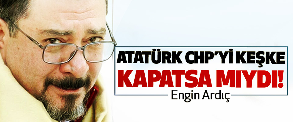Atatürk CHP’yi keşke kapatsa mıydı!