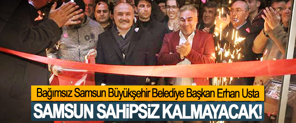 Bağımsız Samsun Büyükşehir Belediye Başkan Erhan Usta; Samsun sahipsiz kalmayacak!