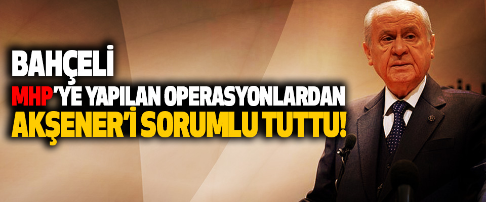 Bahçeli MHP’ye Yapılan Operasyonlardan Akşener’i Sorumlu Tuttu!
