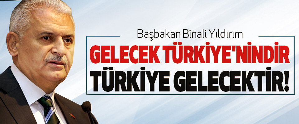 Başbakan Binali Yıldırım: Gelecek Türkiye'nindir Türkiye Gelecektir!