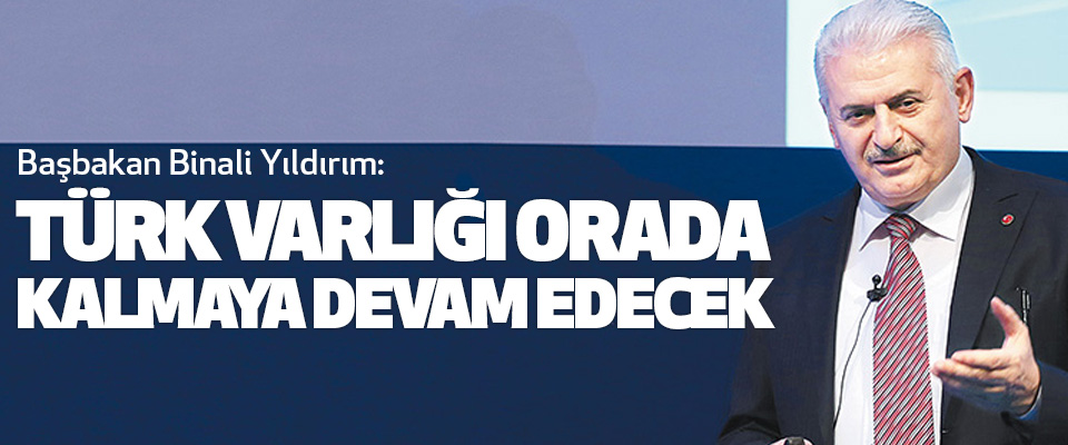 Başbakan Binali Yıldırım: Türk Varlığı Orada Kalmaya Devam Edecek
