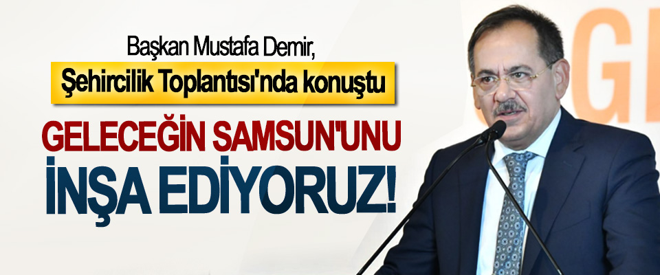 Başkan Mustafa Demir, Şehircilik Toplantısı'nda konuştu: Geleceğin Samsun'unu inşa ediyoruz!