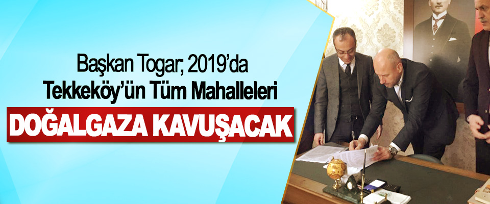 ​Başkan Togar; 2019’da Tekkeköy’ün Tüm Mahalleleri Doğalgaza Kavuşacak