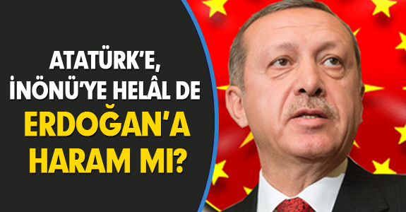 ATATÜRK’E, İNÖNÜ’YE HELÂL DE ERDOĞAN’A HARAM MI?