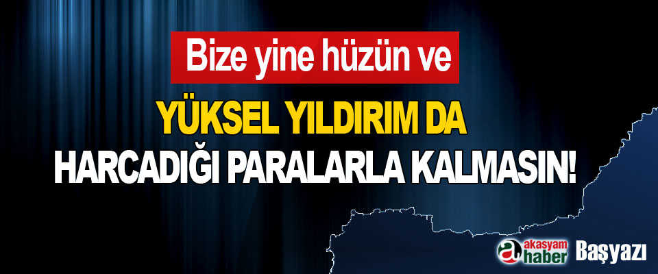 Bize yine hüzün ve Yüksel yıldırım da harcadığı paralarla kalmasın!
