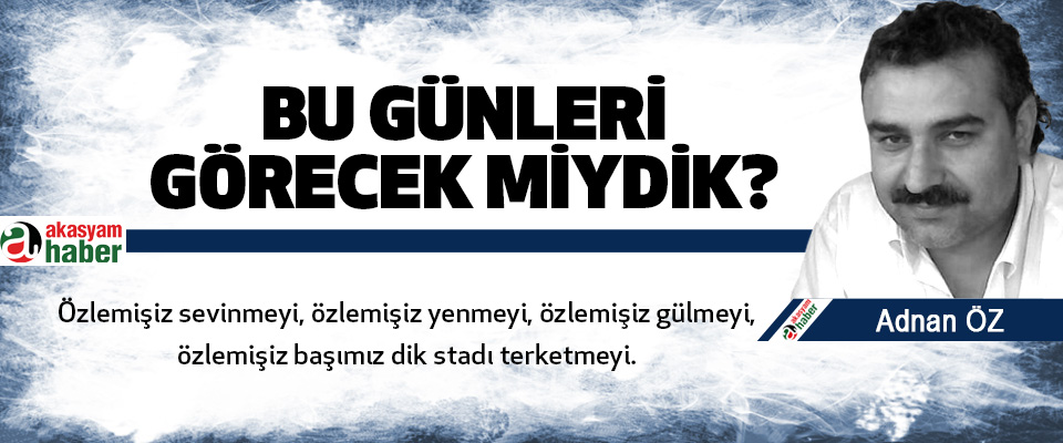 Bu günleri görecek miydik?