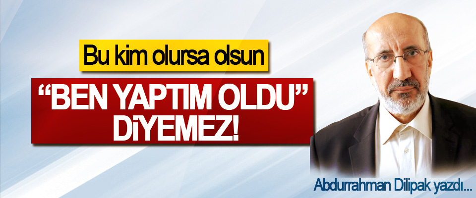 Bu kim olursa olsun, “Ben yaptım oldu” diyemez!