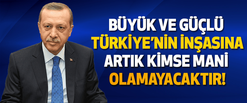 Büyük ve güçlü Türkiye’nin inşasına artık kimse mani olamayacaktır!