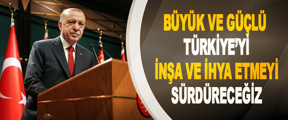 Büyük ve Güçlü Türkiye’yi İnşa Ve İhya Etmeyi Sürdüreceğiz
