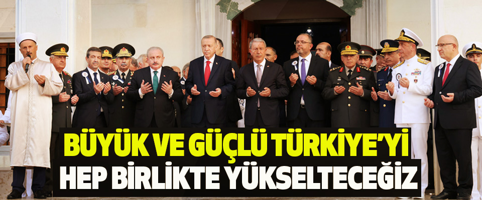 Büyük ve Güçlü Türkiye’yi Hep Birlikte Yükselteceğiz