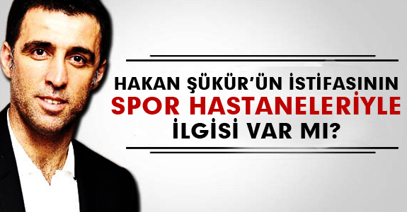 HAKAN ŞÜKÜR’ÜN İSTİFASININ SPOR HASTANELERİYLE İLGİSİ VAR MI?