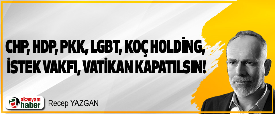 CHP, HDP, PKK, LGBT, Koç Holding, İstek Vakfı, Vatikan kapatılsın!