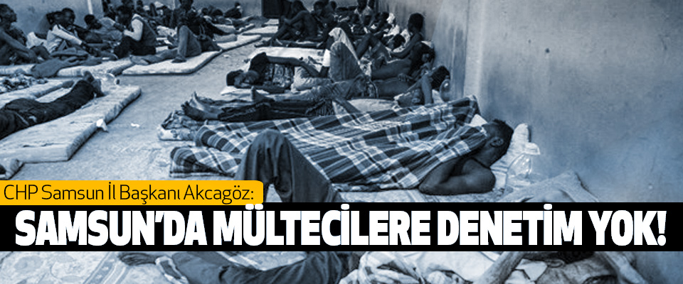 CHP Samsun İl Başkanı Akcagöz: Samsun’da mültecilere denetim yok!