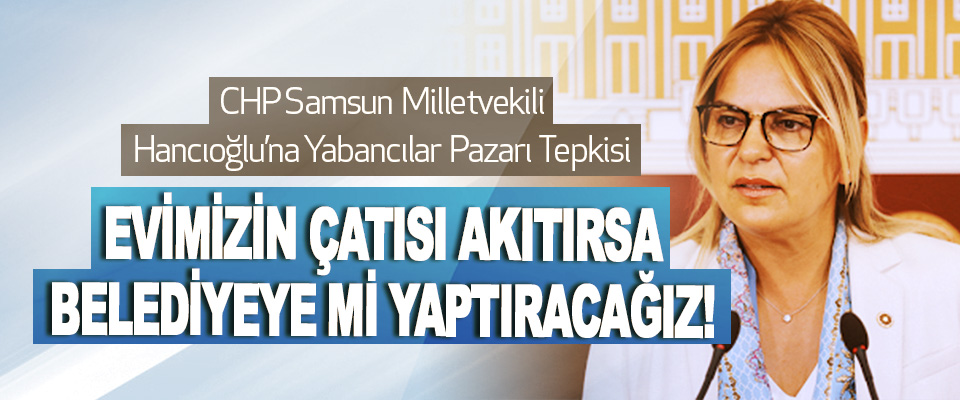 CHP Samsun Milletvekili Hancıoğlu’na Yabancılar Pazarı Tepkisi