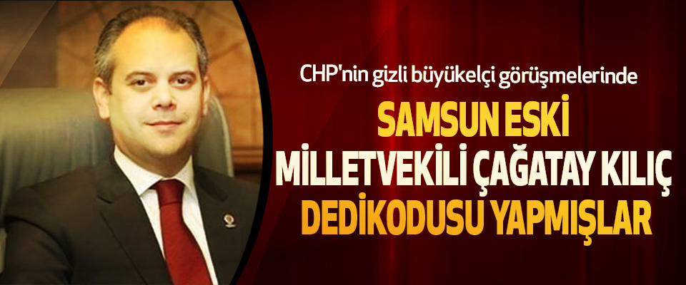 CHP'nin gizli büyükelçi görüşmelerinde Samsun Eski Milletvekili Çağatay Kılıç Dedikodusu Yapmışlar