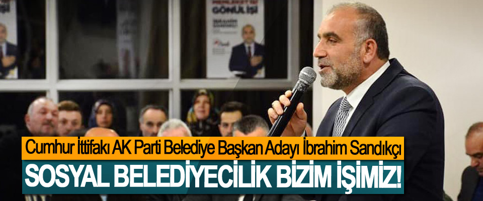 Cumhur İttifakı AK Parti Belediye Başkan Adayı İbrahim Sandıkçı; Sosyal belediyecilik bizim işimiz!