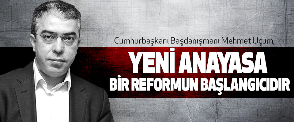 Cumhurbaşkanı Başdanışmanı Mehmet Uçum: Yeni Anayasa Bir Reformun Başlangıcıdır