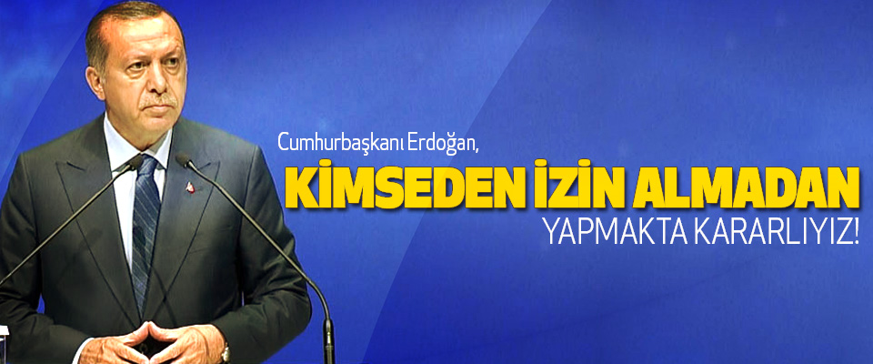 Cumhurbaşkanı erdoğan,  kimseden izin almadan yapmakta kararlıyız!