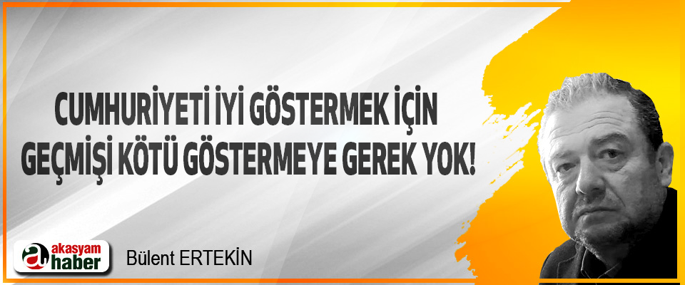 Cumhuriyeti iyi göstermek için geçmişi kötü göstermeye gerek yok!