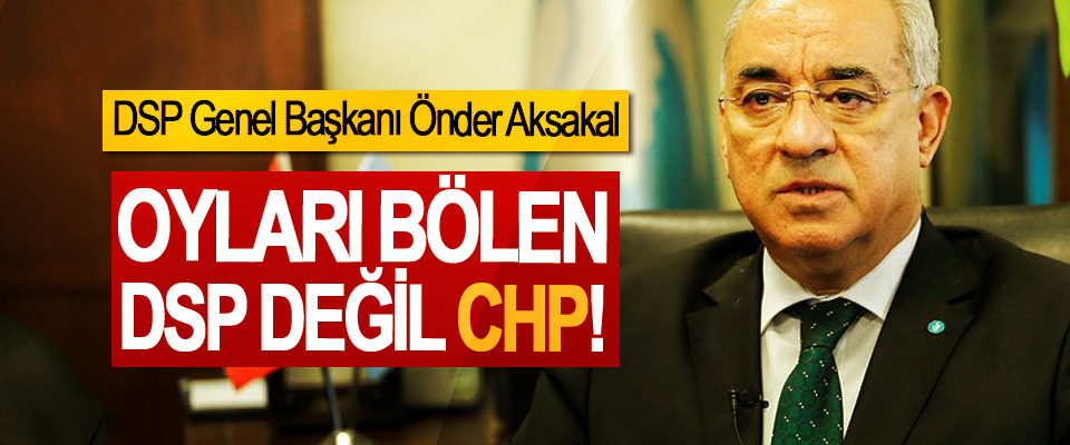 DSP Genel Başkanı Önder Aksakal; Oyları Bölen DSP değil CHP!