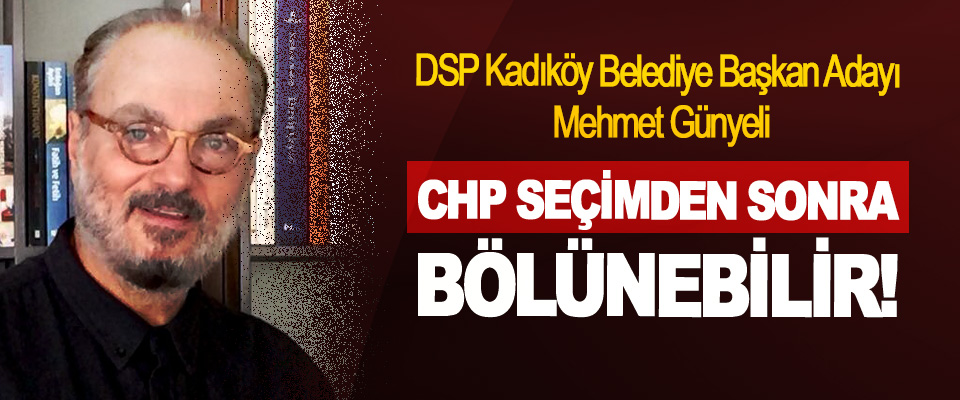 DSP Kadıköy Belediye Başkan Adayı Mehmet Günyeli; CHP Seçimden Sonra Bölünebilir!