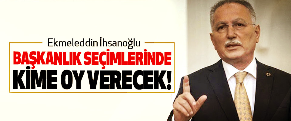 Ekmeleddin İhsanoğlu Başkanlık Seçimlerinde Kime Oy Verecek!