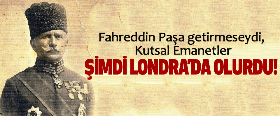 Fahreddin Paşa getirmeseydi, Kutsal Emanetler Şimdi Londra’da olurdu!