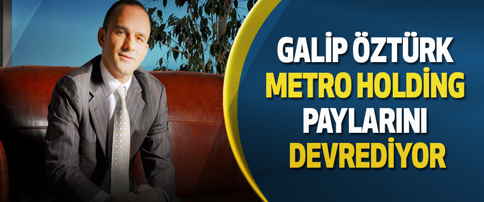 Galip Öztürk Metro Holding Paylarını Devrediyor