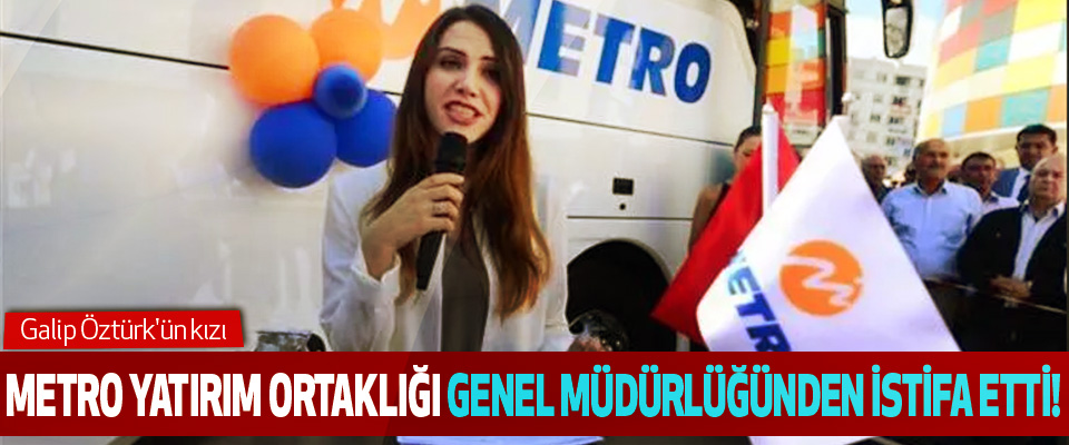 Galip Öztürk'ün kızı  Metro Yatırım Ortaklığı Genel Müdürlüğünden istifa etti!