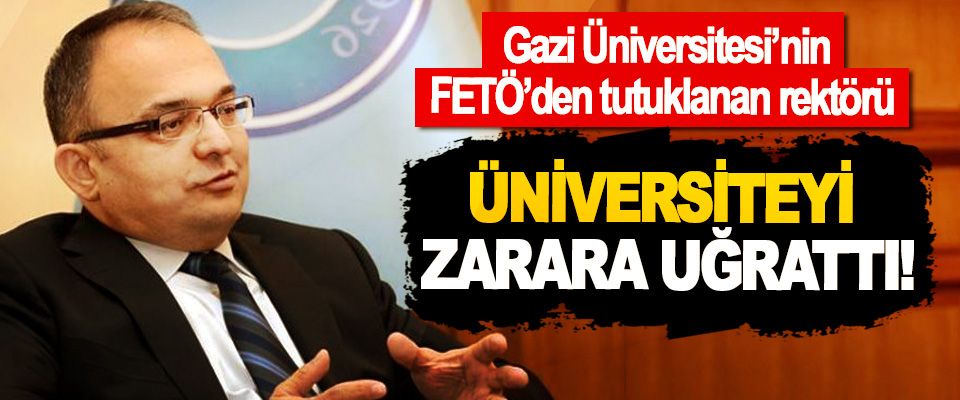 Gazi Üniversitesi’nin FETÖ’den tutuklanan rektörü Üniversiteyi zarara uğrattı!