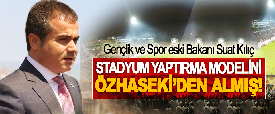 Gençlik ve Spor eski Bakanı Suat Kılıç Stadyum yaptırma modelini Özhaseki’den almış!