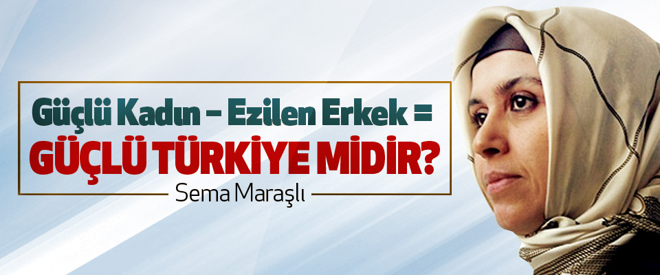 Güçlü kadın – ezilen erkek = Güçlü Türkiye midir?