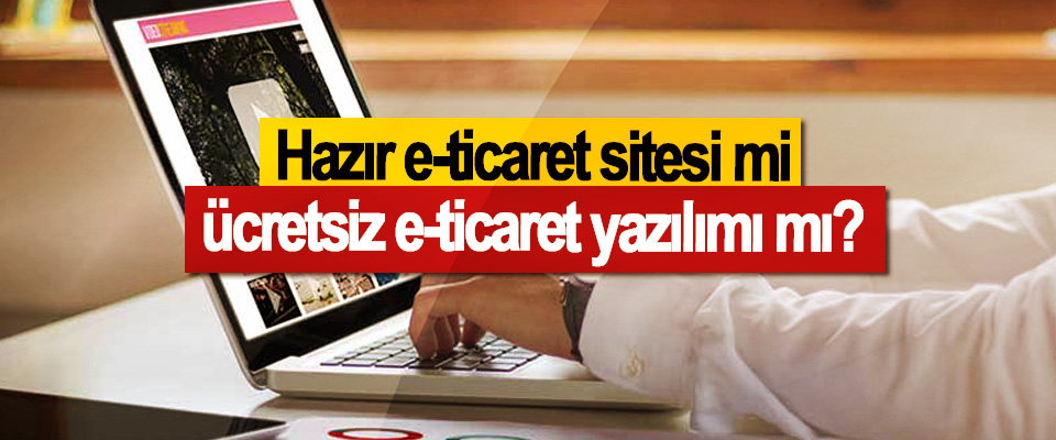 Hazır eticaret sitesi mi, ücretsiz eticaret yazılımı mı?