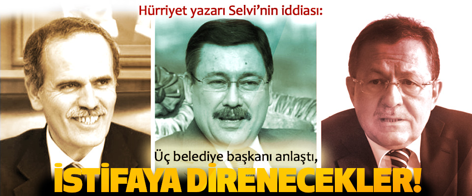 Hürriyet yazarı Selvi’nin iddiası: Üç belediye başkanı anlaştı, İstifaya Direnecekler!