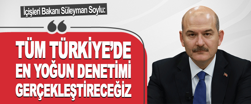 İçişleri Bakanı Süleyman Soylu: Tüm Türkiye’de En Yoğun Denetimi Gerçekleştireceğiz