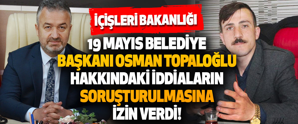 İçişleri Bakanlığı 19 Mayıs Belediye Başkanı Osman Topaloğlu Hakkındaki İddiaların Soruşturulmasına İzin Verdi!