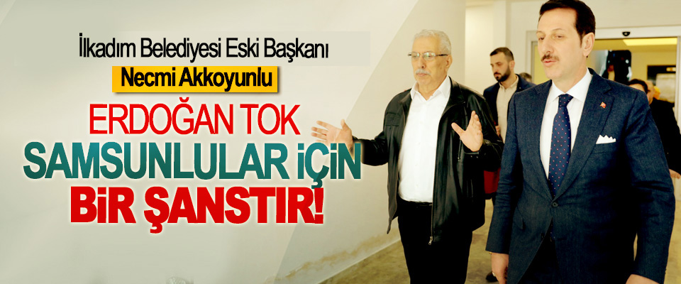 İlkadım Belediyesi Eski  Başkanı Necmi Akkoyunlu; Erdoğan Tok Samsunlular için bir şanstır!