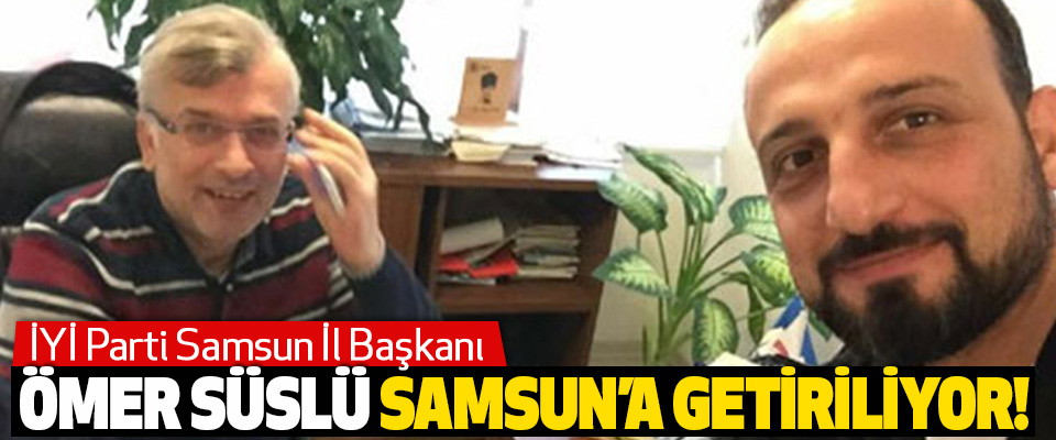 İYİ Parti Samsun İl Başkanı Ömer Süslü Samsun’a Getiriliyor!